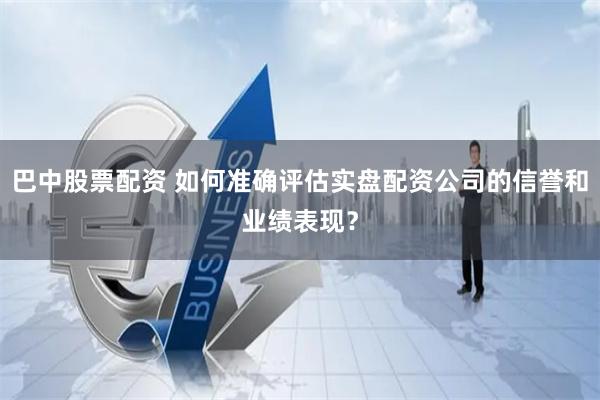巴中股票配資 如何準(zhǔn)確評(píng)估實(shí)盤配資公司的信譽(yù)和業(yè)績(jī)表現(xiàn)？