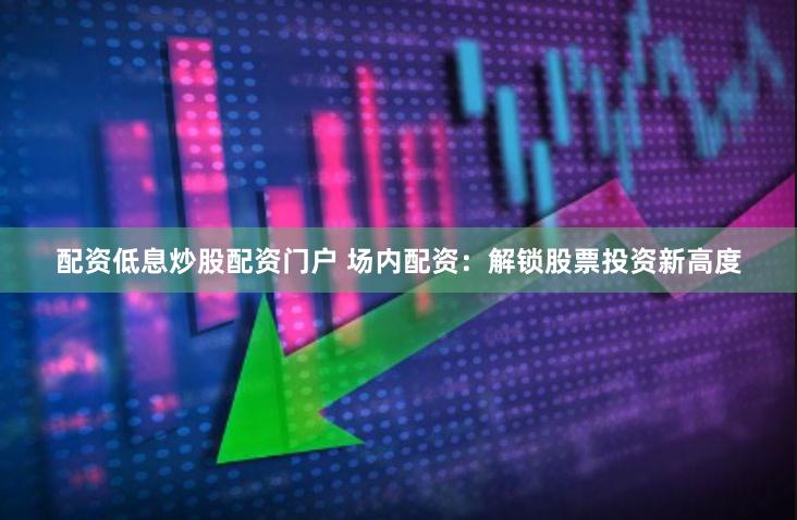 配資低息炒股配資門戶 場內配資：解鎖股票投資新高度