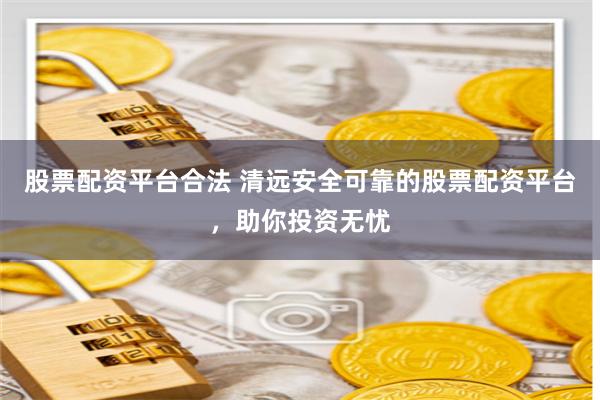 股票配資平臺(tái)合法 清遠(yuǎn)安全可靠的股票配資平臺(tái)，助你投資無(wú)憂