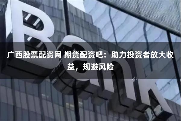 廣西股票配資網(wǎng) 期貨配資吧：助力投資者放大收益，規(guī)避風險