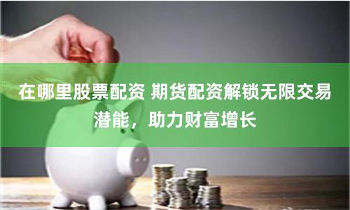 在哪里股票配資 期貨配資解鎖無限交易潛能，助力財富增長